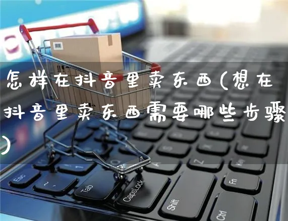 怎样在抖音里卖东西(想在抖音里卖东西需要哪些步骤)_https://www.czttao.com_京东电商_第1张