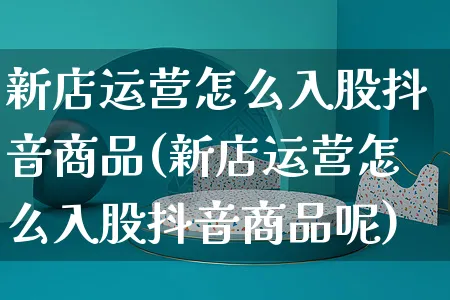 新店运营怎么入股抖音商品(新店运营怎么入股抖音商品呢)_https://www.czttao.com_开店技巧_第1张