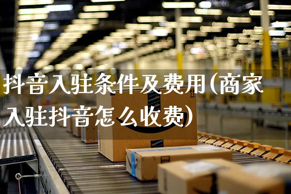 抖音入驻条件及费用(商家入驻抖音怎么收费)_https://www.czttao.com_店铺装修_第1张