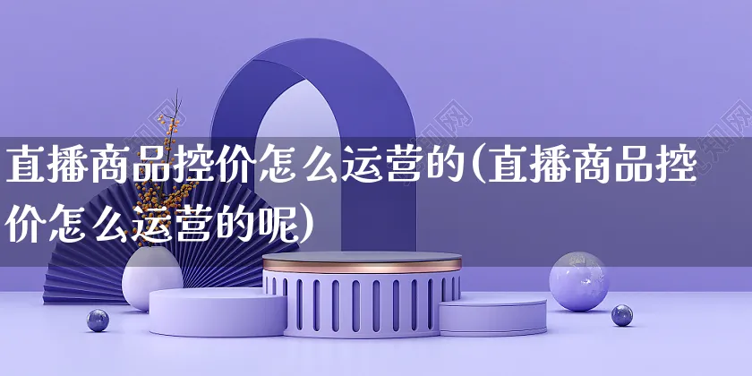 直播商品控价怎么运营的(直播商品控价怎么运营的呢)_https://www.czttao.com_店铺规则_第1张