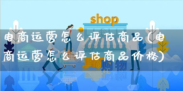 电商运营怎么评估商品(电商运营怎么评估商品价格)_https://www.czttao.com_闲鱼电商_第1张