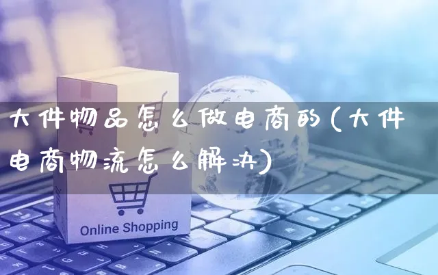 大件物品怎么做电商的(大件电商物流怎么解决)_https://www.czttao.com_拼多多电商_第1张