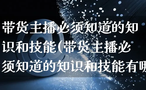 带货主播必须知道的知识和技能(带货主播必须知道的知识和技能有哪些)_https://www.czttao.com_京东电商_第1张