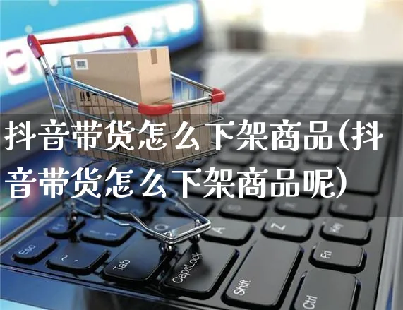 抖音带货怎么下架商品(抖音带货怎么下架商品呢)_https://www.czttao.com_电商问答_第1张