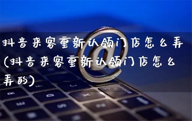 抖音来客重新认领门店怎么弄(抖音来客重新认领门店怎么弄的)_https://www.czttao.com_店铺规则_第1张
