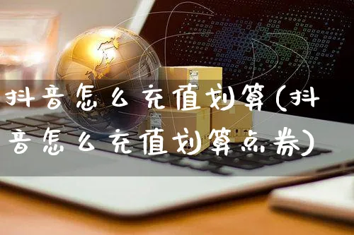 抖音怎么充值划算(抖音怎么充值划算点券)_https://www.czttao.com_视频/直播带货_第1张