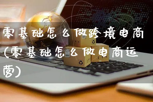 零基础怎么做跨境电商(零基础怎么做电商运营)_https://www.czttao.com_电商问答_第1张