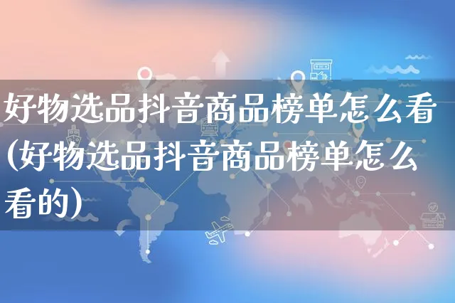 好物选品抖音商品榜单怎么看(好物选品抖音商品榜单怎么看的)_https://www.czttao.com_电商运营_第1张