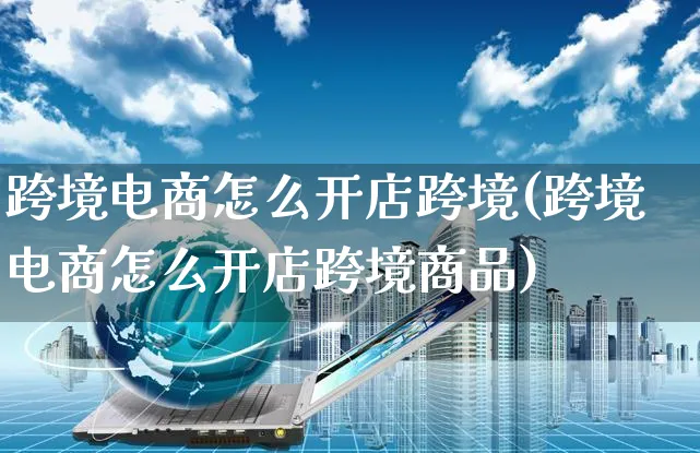 跨境电商怎么开店跨境(跨境电商怎么开店跨境商品)_https://www.czttao.com_抖音小店_第1张