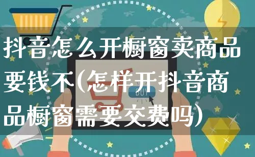 抖音怎么开橱窗卖商品要钱不(怎样开抖音商品橱窗需要交费吗)_https://www.czttao.com_淘宝电商_第1张