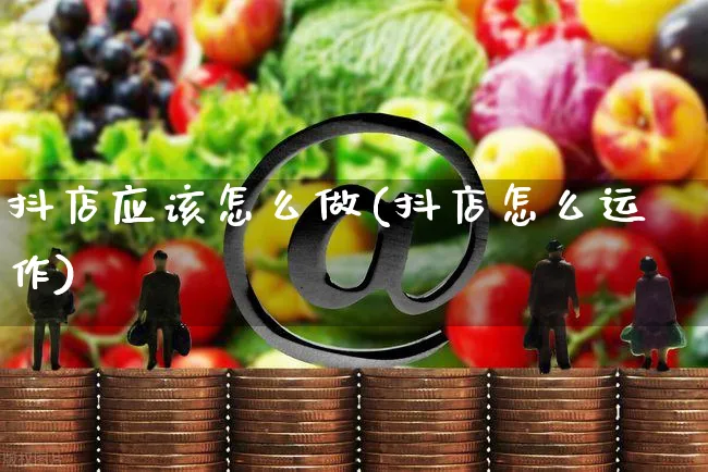 抖店应该怎么做(抖店怎么运作)_https://www.czttao.com_开店技巧_第1张