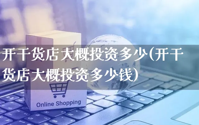 开干货店大概投资多少(开干货店大概投资多少钱)_https://www.czttao.com_淘宝电商_第1张