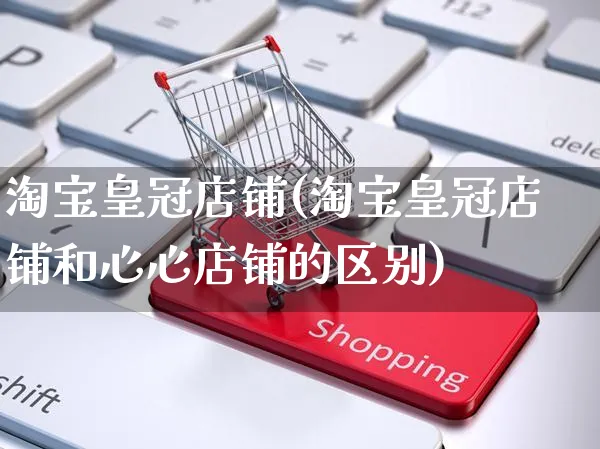淘宝皇冠店铺(淘宝皇冠店铺和心心店铺的区别)_https://www.czttao.com_淘宝电商_第1张