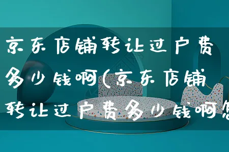 京东店铺转让过户费多少钱啊(京东店铺转让过户费多少钱啊怎么算)_https://www.czttao.com_店铺装修_第1张