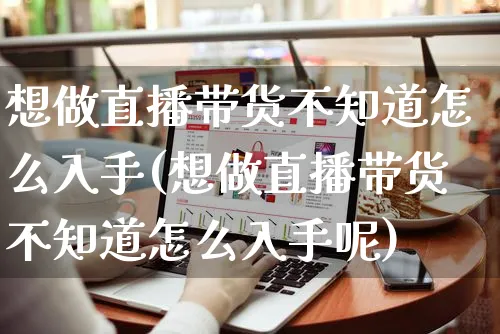 想做直播带货不知道怎么入手(想做直播带货不知道怎么入手呢)_https://www.czttao.com_抖音小店_第1张