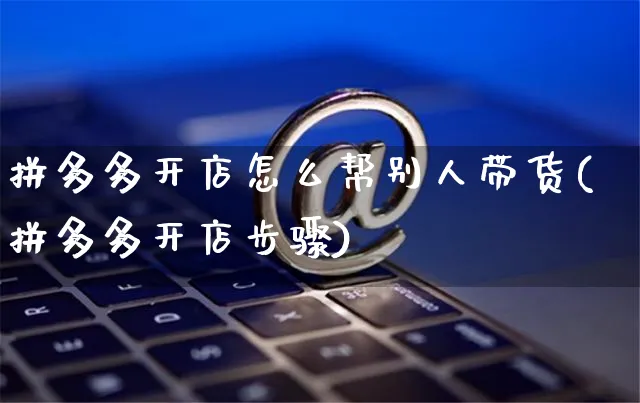 拼多多开店怎么帮别人带货(拼多多开店步骤)_https://www.czttao.com_闲鱼电商_第1张