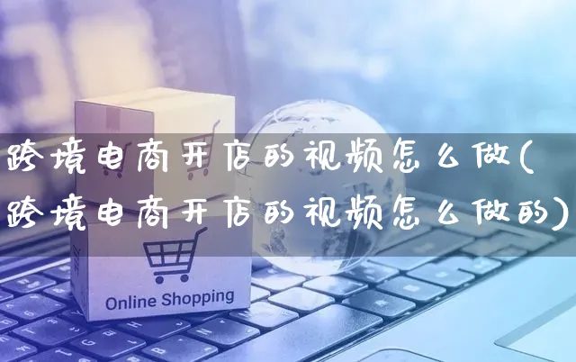 跨境电商开店的视频怎么做(跨境电商开店的视频怎么做的)_https://www.czttao.com_小红书_第1张