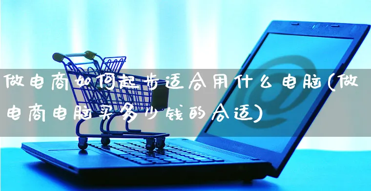 做电商如何起步适合用什么电脑(做电商电脑买多少钱的合适)_https://www.czttao.com_京东电商_第1张
