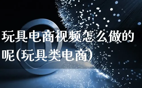 玩具电商视频怎么做的呢(玩具类电商)_https://www.czttao.com_闲鱼电商_第1张