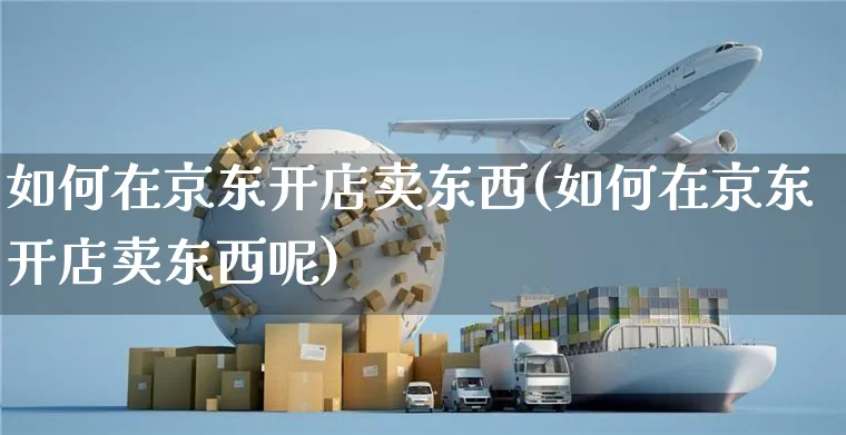 如何在京东开店卖东西(如何在京东开店卖东西呢)_https://www.czttao.com_闲鱼电商_第1张
