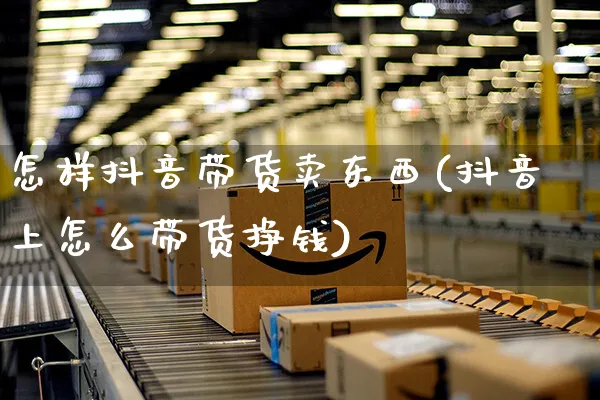 怎样抖音带货卖东西(抖音上怎么带货挣钱)_https://www.czttao.com_抖音小店_第1张