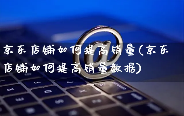 京东店铺如何提高销量(京东店铺如何提高销量数据)_https://www.czttao.com_视频/直播带货_第1张